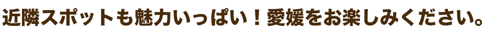近隣スポットも魅力いっぱい！愛媛をお楽しみください。