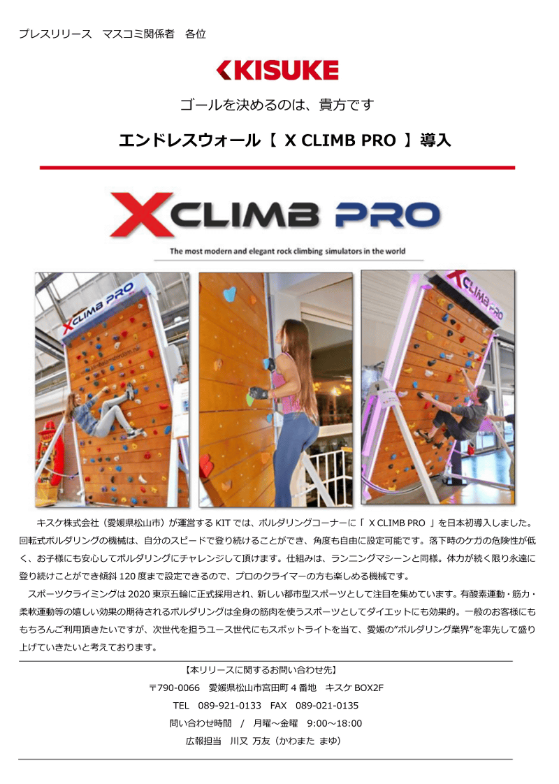 エンドレスウォール【 X CLIMB PRO 】キスケ株式会社（愛媛県松山市）が運営するKITでは、ボルダリングコーナーに「XCLIMBPRO」を日本初導入しました。回転式ボルダリングの機械は、自分のスピードで登り続けることができ、角度も自由に設定可能です。落下時のケガの危険性が低く、お子様にも安心してボルダリングにチャレンジして頂けます。仕組みは、ランニングマシーンと同様。体力が続く限り永遠に登り続けことができ傾斜120度まで設定きるの、プロクライマー方も楽しめる機械です。スポーツクライミングは2020東京五輪に正式採用され、新しい都市型スポーツとして注目を集めています。有酸素運動・筋力・柔軟運動等の嬉しい効果の期待されるボルダリングは全身の筋肉を使うスポーツとしてダイエットにも効果的。一般のお客様にももちろんご利用頂きたいですが、次世代を担うユース世代にもスポットライトを当て、愛媛の”ボルダリング業界”を率先して盛り上げていきたと考えおります。