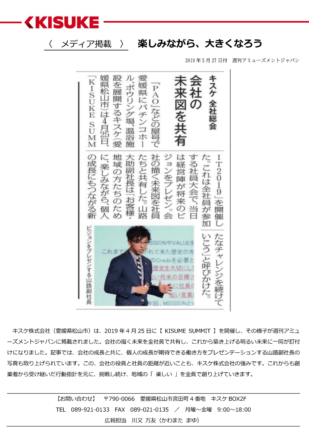 キスケ株式会社（愛媛県松山市）は、2019年4月25日に【KISUMESUMMIT】を開催し、その様子が週刊アミューズメントジャパンに掲載されました。会社の描く未来を全社員で共有し、これから築き上げる明るい未来に一同が釘付けになりました。記事では、会社の成長と共に、個人の成長が期待できる働き方をプレゼンテーションする山路副社長の写真も取り上げられています。この、会社の役員と社員の距離が近いことも、キスケ株式会社の強みです。これからも創業者から受け継いだ行動指針を元に、挑戦し続け、地域の「楽しい」を全員で創り上げていきます。