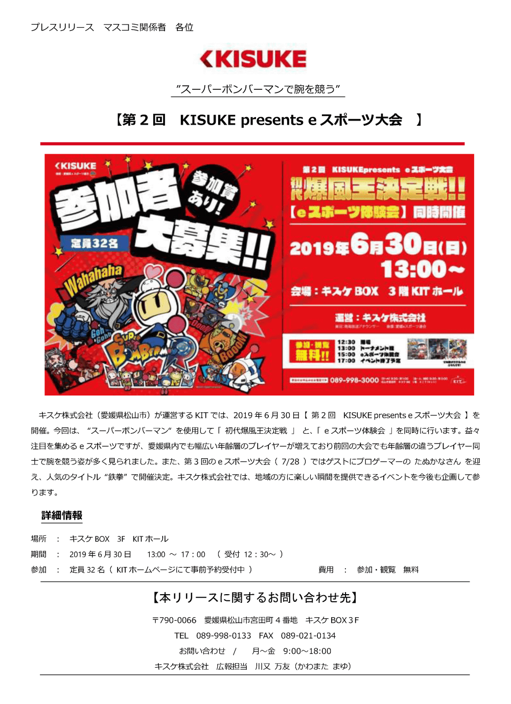 キスケ株式会社（愛媛県松山市）が運営するKITでは、2019年6月30日「第2回 KISUKE presents eスポーツ大会」を開催。今回は、「スーパーボンバーマン」を使用して「初代爆風王決定戦」と、「eスポーツ体験会」を同時に行います。 益々注目を集めるeスポーツですが、愛媛県内でも幅広い年齢層のプレイヤーが増えており前回の大会でも年齢層の違うプレイヤー同士で腕を競う姿が多く見られました。 また、第3回のeスポーツ大会（7/28）ではゲストにプロゲーマーのたぬかなさんを迎え、人気のタイトル“鉄拳”で開催決定。キスケ株式会社では、地域の方に楽しい瞬間を提供できるイベントを今後も企画して参ります。