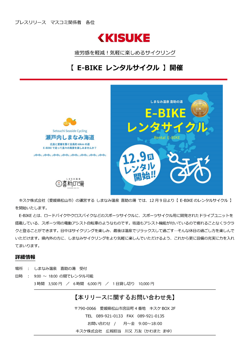 キスケ株式会社（愛媛県松山市）の運営するしまなみ温泉喜助の湯では、12月9日より【E-BIKEのレンタルサイクル】を開始いたします。E-BIKEとは、ロードバイクやクロスバイクなどのスポーツサイクルに、スポーツサイクル用に開発されたドライブユニットを搭載している、スポーツ用の電動アシスト自転車のようなものです。坂道もアシスト機能が付いているので疲れることなくラクラクと登ることができます。日中はサイクリングを楽しみ、最後は温泉でリラックスして過ごす…そんな休日の過ごし方を楽しんでいただけます。県内外の方に、しまなみサイクリングをより気軽に楽しんでいただけるよう、これから更に設備の充実に力を入れてまいります。 