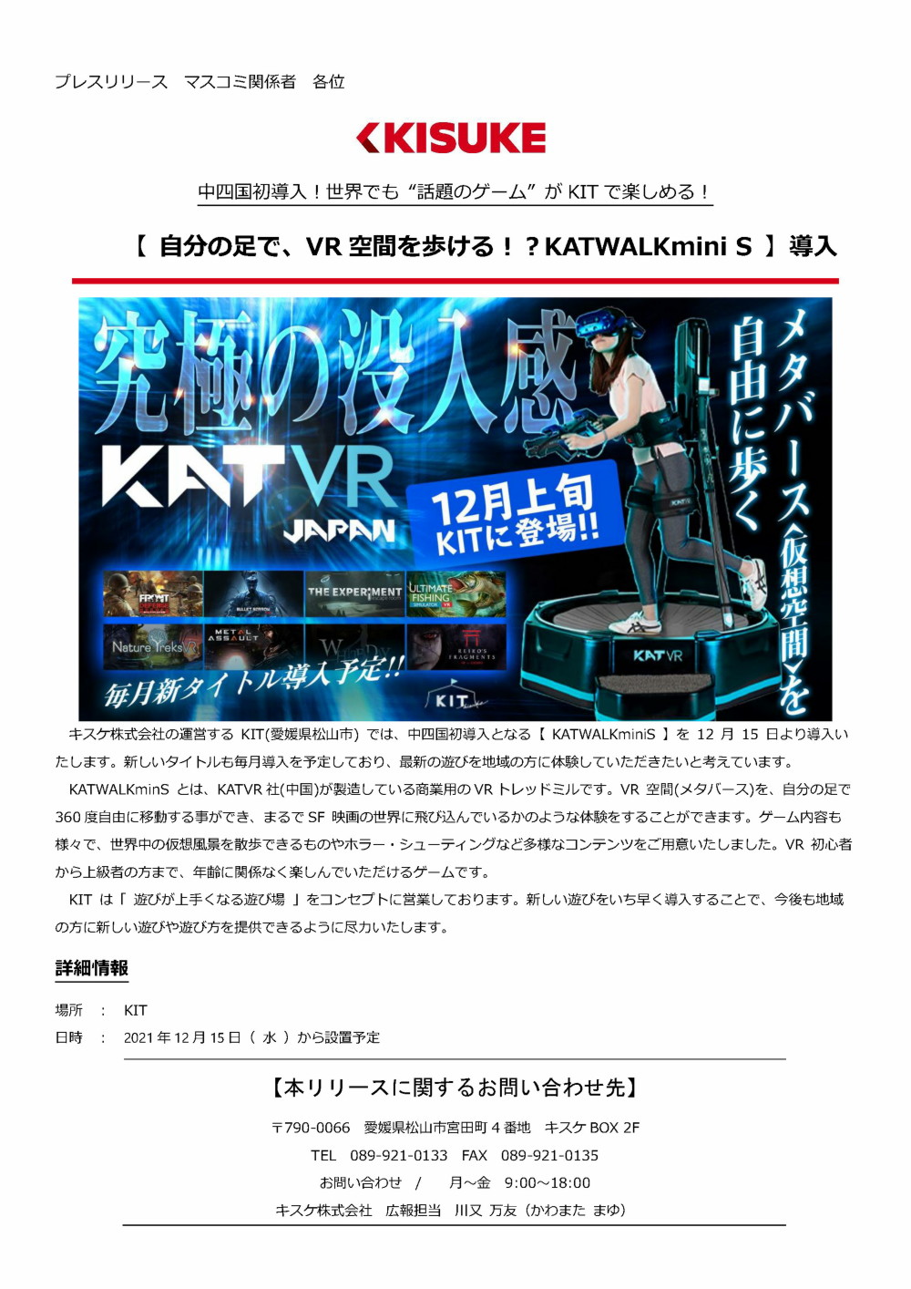 キスケ株式会社の運営するKIT(愛媛県松山市)では、中四国初導入となる【KATWALKminiS】を12月15日より導入いたします。新しいタイトルも毎月導入を予定しており、最新の遊びを地域の方に体験していただきたいと考えています。KATWALKminSとは、KATVR社中国が製造している商業用のVRトレッドミルです。VR空間メタバースを、自分の足で360度自由に移動する事ができ、まるでSF映画の世界に飛び込んでいるかのような体験をすることができます。ゲーム内容も様々で、世界中の仮想風景を散歩できるものやホラー・シューティングなど多様なコンテンツをご用意いたしました。VR初心者から上級者の方まで、年齢に関係なく楽しんでいただけるゲームです。KITは「遊びが上手くなる遊び場」をコンセプトに営業しております。新しい遊びをいち早く導入することで、今後も地域の方に新しい遊びや遊び方を提供できるように尽力いたします。 