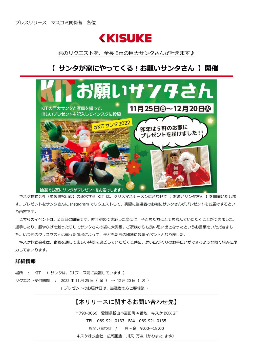 キスケ株式会社（愛媛県松山市）の運営するKIT は、クリスマスシーズンに合わせて【 お願いサンタさん 】を開催いたします。プレゼントをサンタさんにInstagramでリクエストして、実際に当選者のお宅にサンタさんがプレゼントをお届けするという内容です。こちらのイベントは、2回目の開催です。昨年初めて実施した際には、子どもたちにとても喜んでいただくことができました。握手したり、服やひげを触ったりしてサンタさんの姿に大興奮。ご家族からも良い思い出となったというお言葉をいただきました。いつものクリスマスとは違った演出によって、子どもたちの印象に残るイベントとなりました。キスケ株式会社は、企画を通して楽しい時間を過ごしていただくと共に、思い出づくりのお手伝いができるような取り組みに尽力してまいります。詳細
