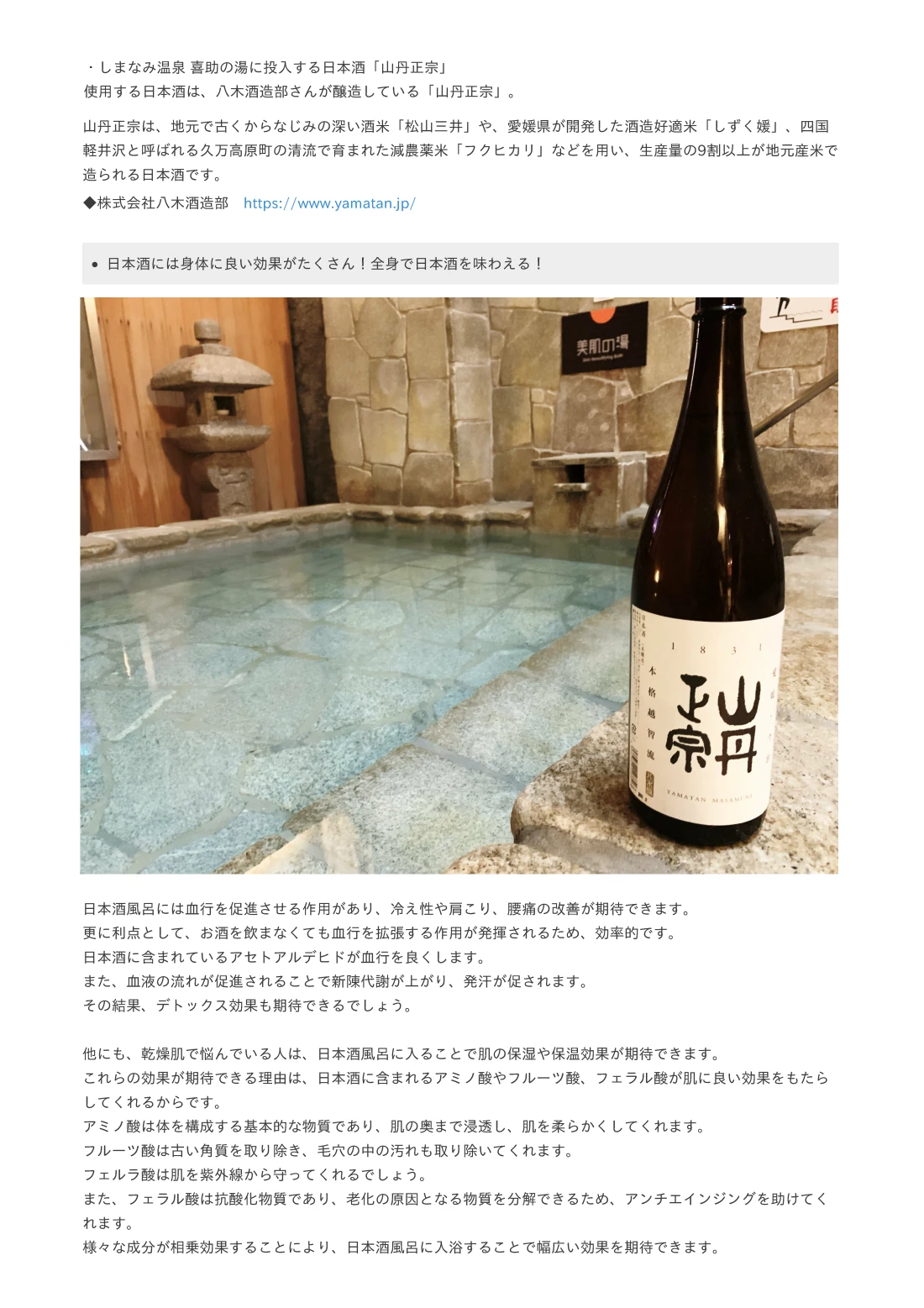 伊予の湯治場 喜助の湯で投入する日本酒「喜助」愛媛松山で120年以上日本酒造りをしている酒蔵「栄光酒造株式会社」とコラボした、日本酒「喜助」を使用。栄光酒造は、地元の美しい自然環境と恵まれた気候を守り、 古くから続く伝統的な酒造りの技術と最新の製法を融合させています。 厳選された良質な米と清水を使用し、丁寧な手作業で醸される日本酒の品質にこだわっており、 醸造には、伝統的な製法を守りつつ、新たな技術や研究もされており、 その結果、栄光酒造の日本酒は、豊かな味わいと香り、そしてスムーズな口当たりが特徴となっています。 地域の特産品である愛媛県産の酒米を使った日本酒を中心に、様々な銘柄を製造しており、 地元の人々や観光客から広く愛されています。 